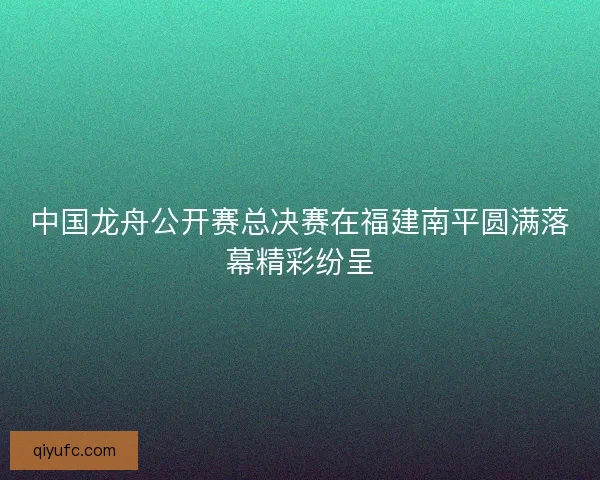 中国龙舟公开赛总决赛在福建南平圆满落幕精彩纷呈