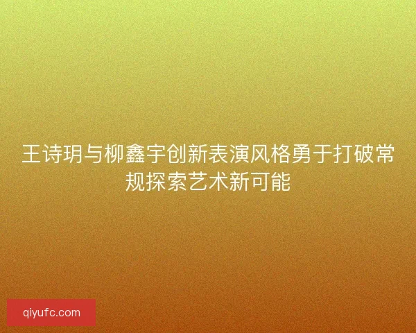 王诗玥与柳鑫宇创新表演风格勇于打破常规探索艺术新可能