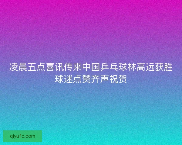 凌晨五点喜讯传来中国乒乓球林高远获胜球迷点赞齐声祝贺
