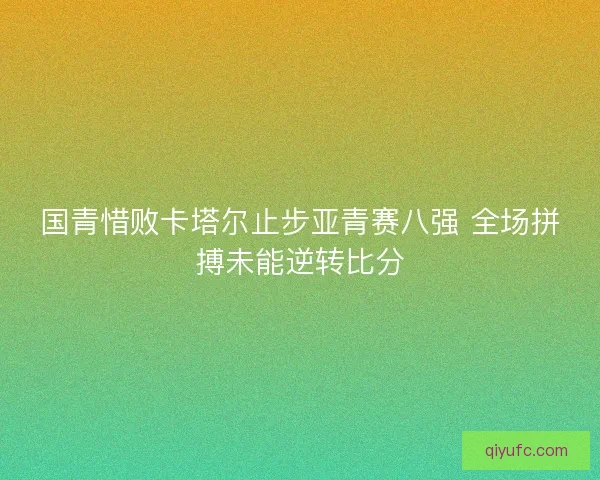 国青惜败卡塔尔止步亚青赛八强 全场拼搏未能逆转比分 国青惜败卡塔尔止步亚青赛八强 全场拼搏未能逆转比分