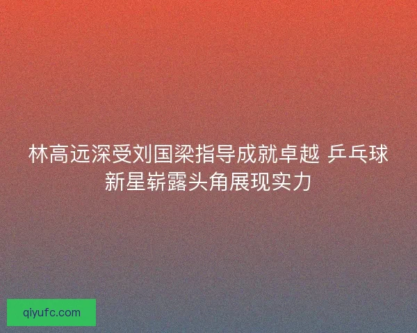 林高远深受刘国梁指导成就卓越 乒乓球新星崭露头角展现实力 林高远深受刘国梁指导成就卓越 乒乓球新星崭露头角展现实力