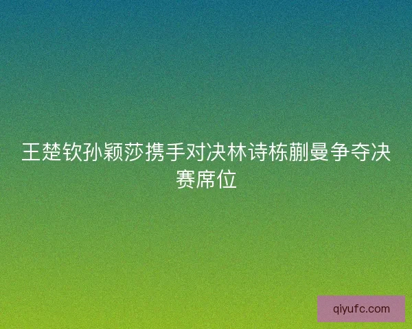 王楚钦孙颖莎携手对决林诗栋蒯曼争夺决赛席位 王楚钦孙颖莎携手对决林诗栋蒯曼争夺决赛席位