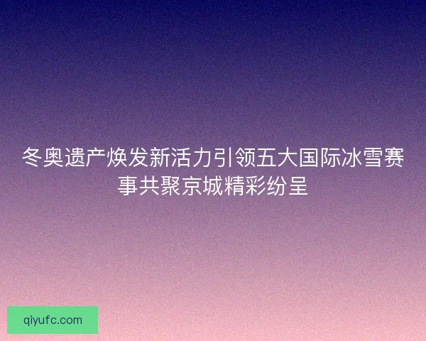 冬奥遗产焕发新活力引领五大国际冰雪赛事共聚京城精彩纷呈