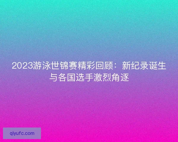 2023游泳世锦赛精彩回顾:新纪录诞生与各国选手激烈角逐 2023游泳世锦赛精彩回顾:新纪录诞生与各国选手激烈角逐