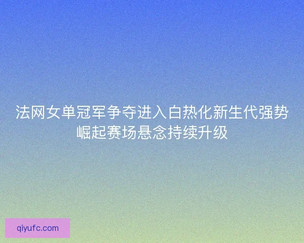法网女单冠军争夺进入白热化新生代强势崛起赛场悬念持续升级 法网女单冠军争夺进入白热化新生代强势崛起赛场悬念持续升级