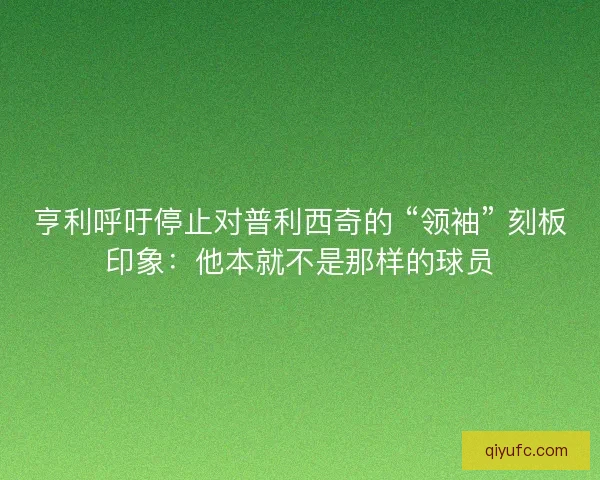 亨利呼吁停止对普利西奇的 “领袖” 刻板印象：他本就不是那样的球员